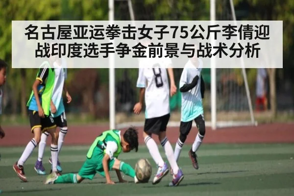 名古屋亚运拳击女子75公斤李倩迎战印度选手争金前景与战术分析